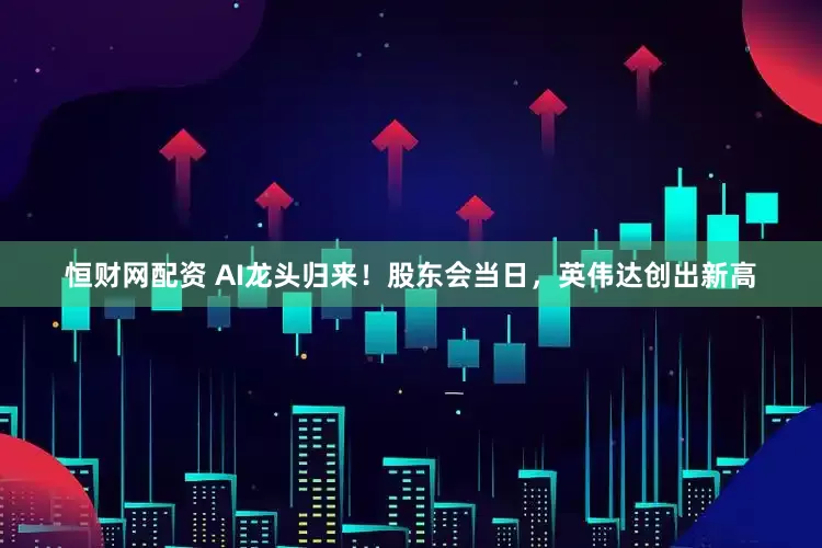 恒财网配资 AI龙头归来！股东会当日，英伟达创出新高