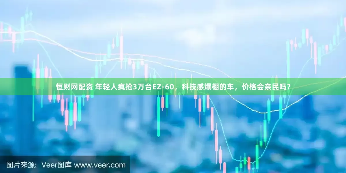 恒财网配资 年轻人疯抢3万台EZ-60，科技感爆棚的车，价格会亲民吗？