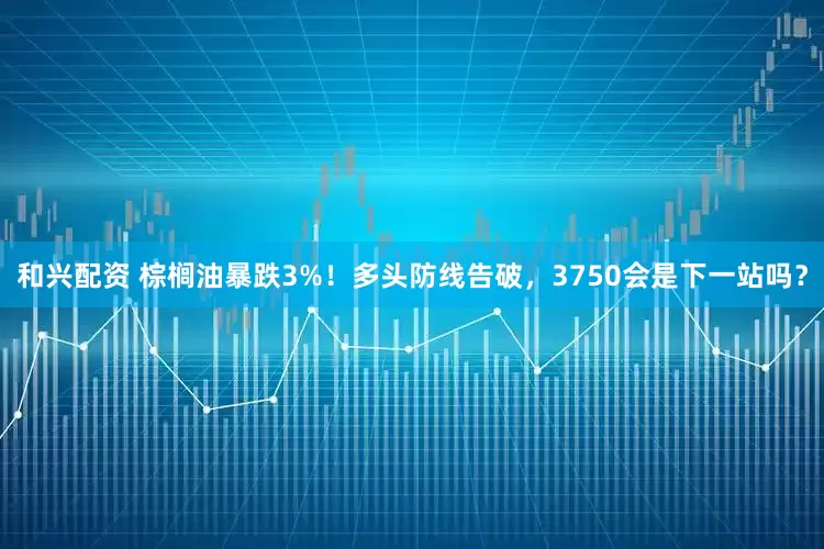 和兴配资 棕榈油暴跌3%！多头防线告破，3750会是下一站吗？