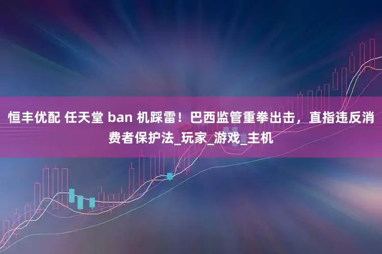 恒丰优配 任天堂 ban 机踩雷！巴西监管重拳出击，直指违反消费者保护法_玩家_游戏_主机