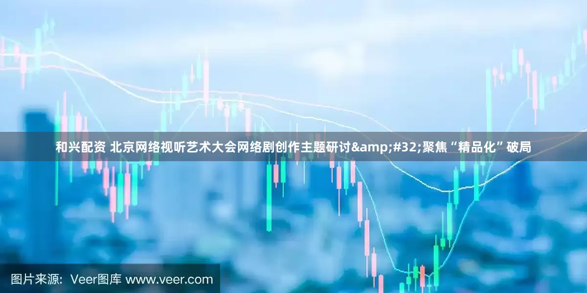 和兴配资 北京网络视听艺术大会网络剧创作主题研讨 聚焦“精品化”破局