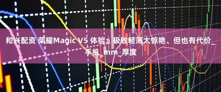 和兴配资 荣耀Magic V5 体验：极致轻薄太惊艳、但也有代价_手机_mm_厚度