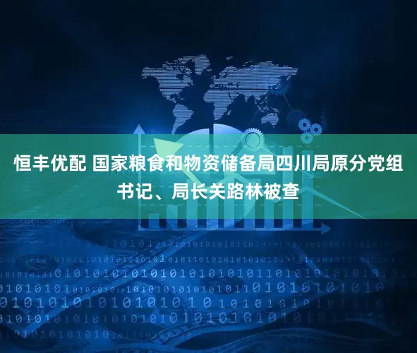 恒丰优配 国家粮食和物资储备局四川局原分党组书记、局长关路林被查