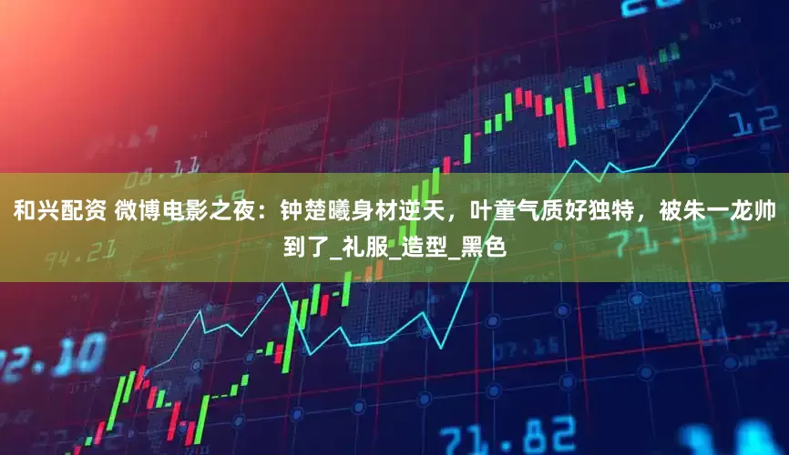 和兴配资 微博电影之夜:钟楚曦身材逆天,叶童气质好独特,被朱一龙帅到了_礼服_造型_黑色