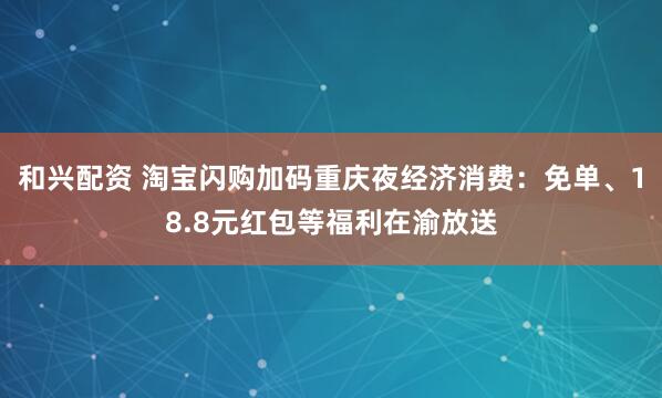 和兴配资 淘宝闪购加码重庆夜经济消费：免单、18.8元红包等福利在渝放送