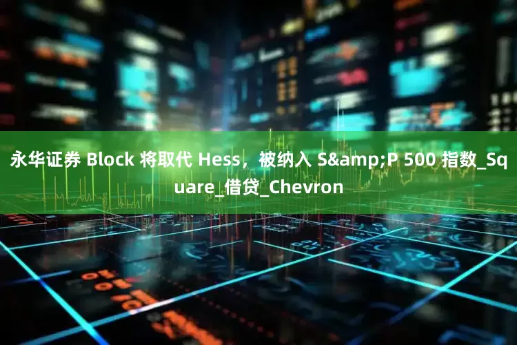 永华证券 Block 将取代 Hess，被纳入 S&P 500 指数_Square_借贷_Chevron