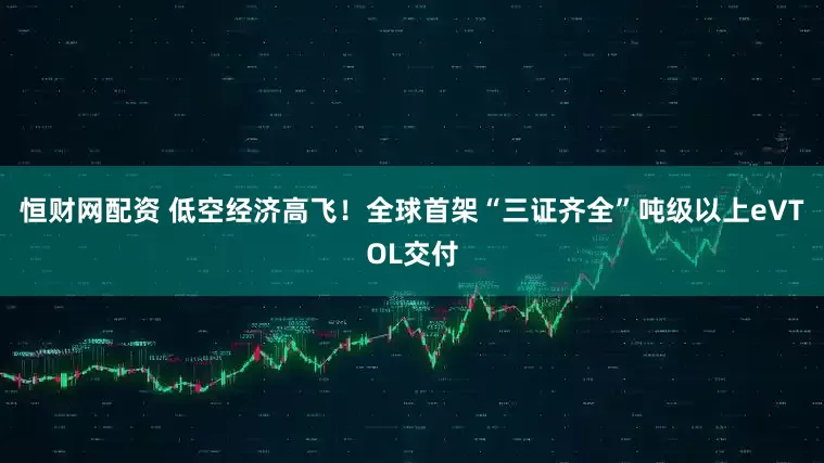 恒财网配资 低空经济高飞！全球首架“三证齐全”吨级以上eVTOL交付