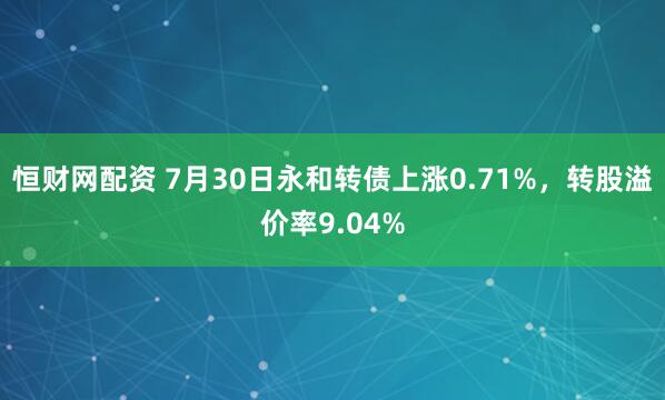 恒财网配资 7月30日永和转债上涨0.71%，转股溢价率9.04%