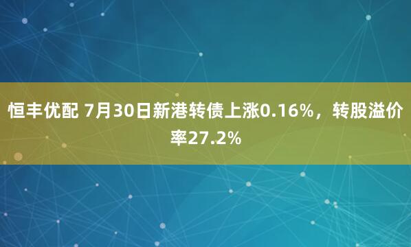 恒丰优配 7月30日新港转债上涨0.16%，转股溢价率27.2%