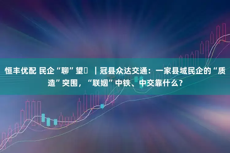 恒丰优配 民企“聊”望⑮｜冠县众达交通：一家县域民企的“质造”突围，“联姻”中铁、中交靠什么？