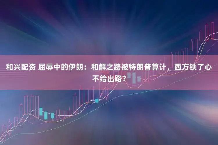 和兴配资 屈辱中的伊朗：和解之路被特朗普算计，西方铁了心不给出路？