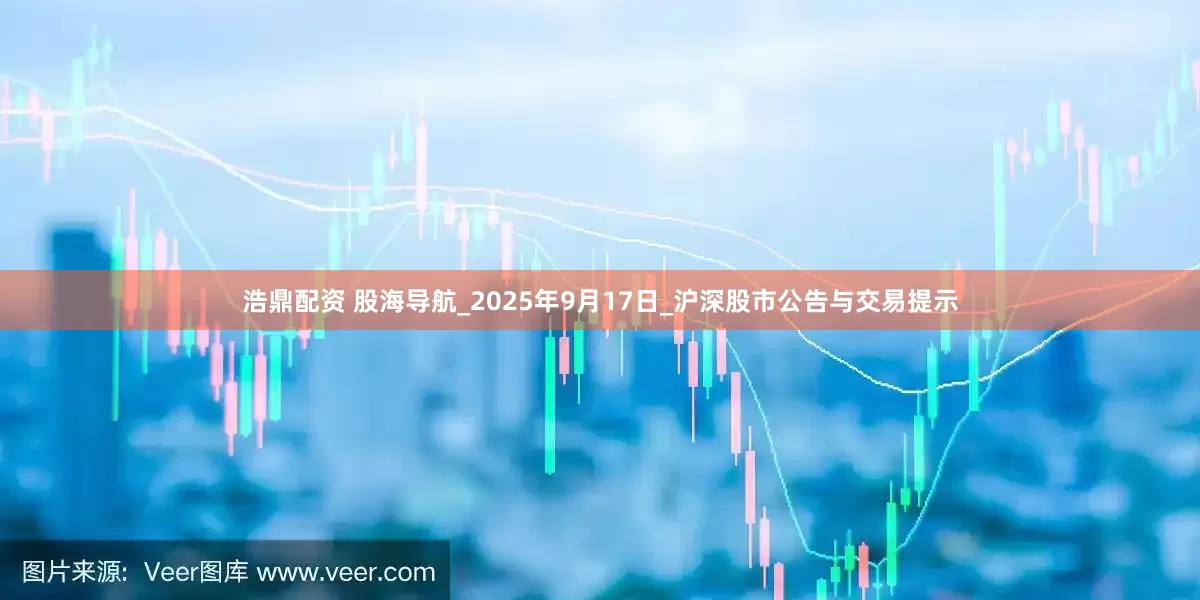 浩鼎配资 股海导航_2025年9月17日_沪深股市公告与交易提示