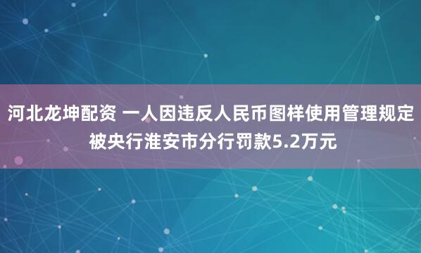 河北龙坤配资 一人因违反人民币图样使用管理规定 被央行淮安市分行罚款5.2万元