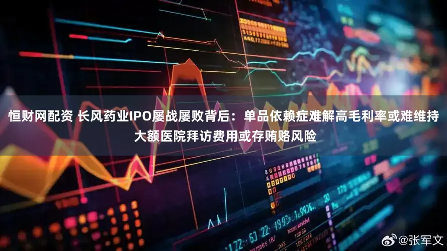 恒财网配资 长风药业IPO屡战屡败背后:单品依赖症难解高毛利率或难维持 大额医院拜访费用或存贿赂风险