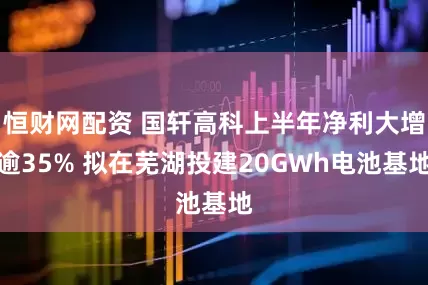 恒财网配资 国轩高科上半年净利大增逾35% 拟在芜湖投建20GWh电池基地