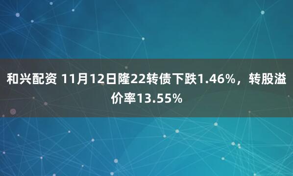 和兴配资 11月12日隆22转债下跌1.46%，转股溢价率13.55%