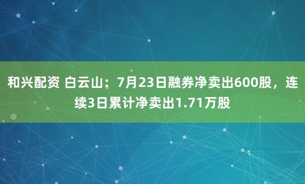 和兴配资 白云山：7月23日融券净卖出600股，连续3日累计净卖出1.71万股