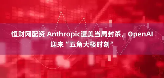 恒财网配资 Anthropic遭美当局封杀，OpenAI迎来“五角大楼时刻”