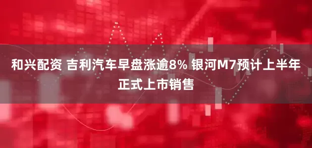 和兴配资 吉利汽车早盘涨逾8% 银河M7预计上半年正式上市销售