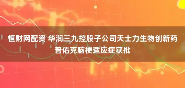 恒财网配资 华润三九控股子公司天士力生物创新药普佑克脑梗适应症获批