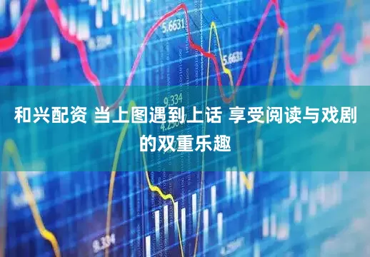 和兴配资 当上图遇到上话 享受阅读与戏剧的双重乐趣