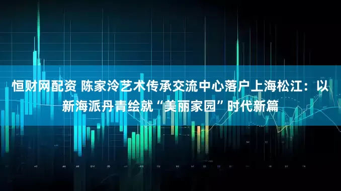 恒财网配资 陈家泠艺术传承交流中心落户上海松江：以新海派丹青绘就“美丽家园”时代新篇