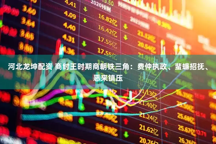 河北龙坤配资 商纣王时期商朝铁三角:费仲执政、蜚蠊招抚、恶来镇压