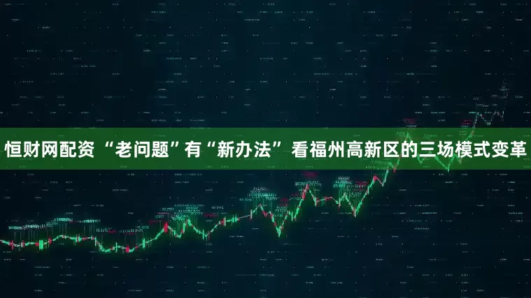 恒财网配资 “老问题”有“新办法” 看福州高新区的三场模式变革