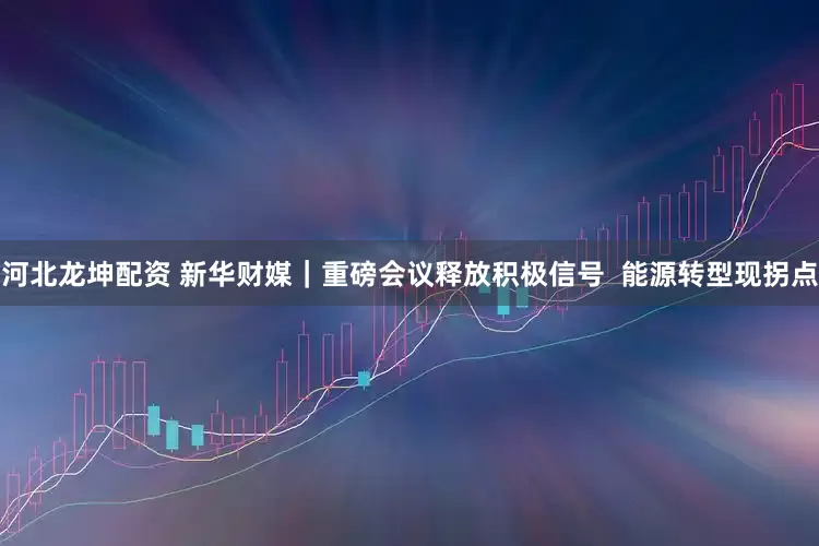 河北龙坤配资 新华财媒|重磅会议释放积极信号 能源转型现拐点